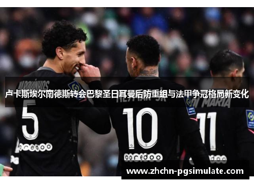 卢卡斯埃尔南德斯转会巴黎圣日耳曼后防重组与法甲争冠格局新变化 卢卡斯埃尔南德斯转会巴黎圣日耳曼后防重组与法甲争冠格局新变化