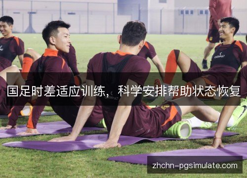 国足时差适应训练,科学安排帮助状态恢复 国足时差适应训练,科学安排帮助状态恢复